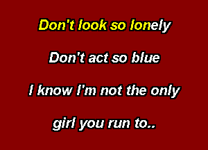 Don't look so lone! y

Don't act so blue

I know I'm not the onfy

girl you run to..