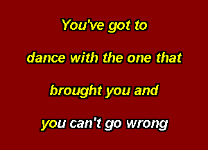 You've got to
dance with the one that

brought you and

you can '13 go wrong