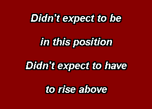 Didn't expect to be

in this position

Didn't expect to have

to rise above