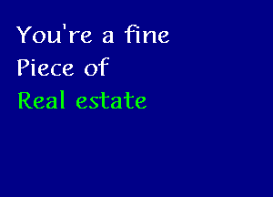 You're a fine
Piece of

Real estate