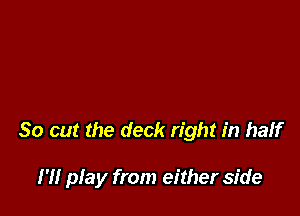 So out the deck right in half

I'll play from either side