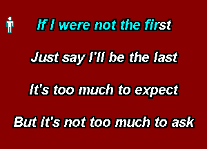 i1 If I were not the first

Just say I '1! be the last
It's too much to expect

But it's not too much to ask