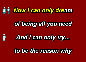 M? Now I can onfy dream

of being at! you need
1'? And I can onfy try...

to be the reason why