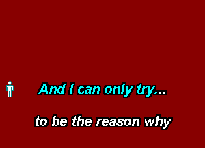 i1 And I can only try...

to be the reason why
