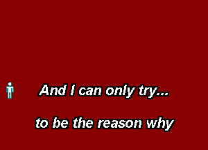 i1 And I can only try...

to be the reason why