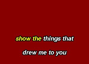 show the things that

drew me to you