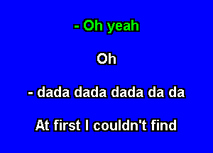 - Oh yeah

0h
- dada dada dada da da

At first I couldn't find