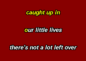 caught up in

our little lives

there's not a far left over