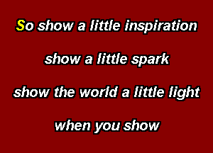 30 show a little inspiration
show a little spark

show the world a little light

when you show