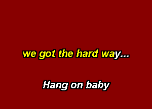 we got the hard way...

Hang on baby
