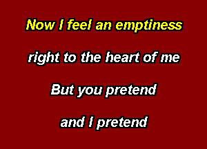 Now I fee! an emptiness

right to the heart of me

But you pretend

and I pretend