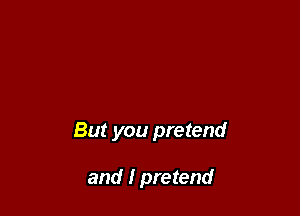 But you pretend

and I pretend