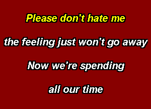 Please don't hate me

the feeh'ng just won't go away

Now we 're spending

all our time