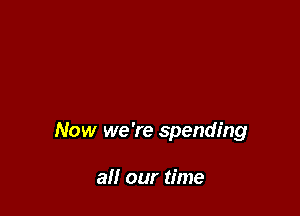 Now we 're spending

all our time