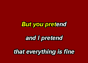 But you pretend

and I pretend

that everything is fine