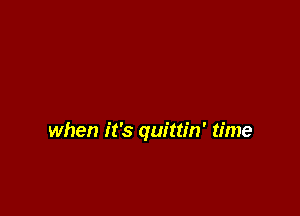when it's quittin' time
