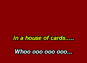 in a house of cards .....

Whoo 000 000 000...