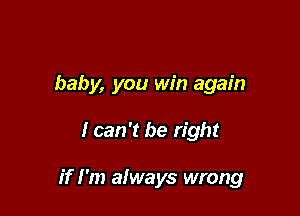 baby, you win again

I can 't be right

if I'm afways wrong