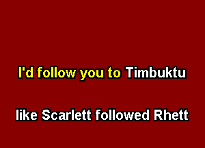 I'd follow you to Timbuktu

like Scarlett followed Rhett