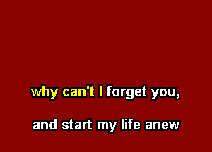why can't I forget you,

and start my life anew