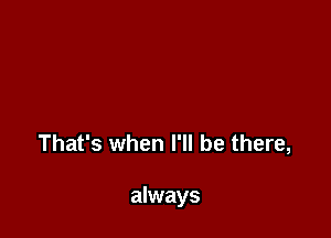 That's when I'll be there,

always