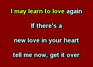 I may learn to love again
If there's a

new love in your heart

tell me now, get it over