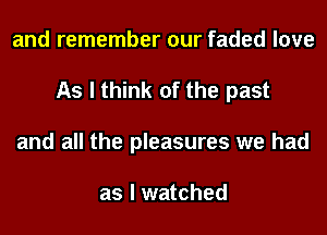 and remember our faded love
As I think of the past
and all the pleasures we had

as I watched