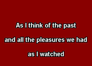 As I think of the past

and all the pleasures we had

as I watched