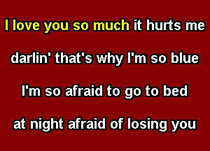 I love you so much it hurts me
darlin' that's why I'm so blue
I'm so afraid to go to bed

at night afraid of losing you