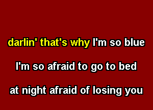 darlin' that's why I'm so blue

I'm so afraid to go to bed

at night afraid of losing you