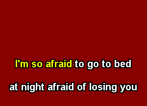 I'm so afraid to go to bed

at night afraid of losing you