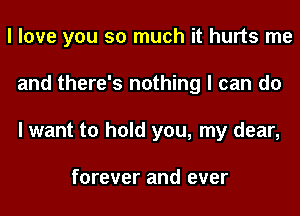 I love you so much it hurts me
and there's nothing I can do
I want to hold you, my dear,

forever and ever