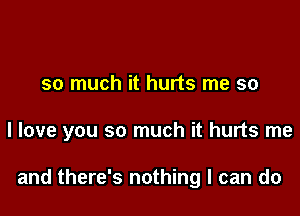 so much it hurts me so

I love you so much it hurts me

and there's nothing I can do