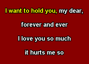 I want to hold you, my dear,

forever and ever
I love you so much

it hurts me so