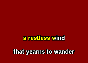 a restless wind

that yearns to wander