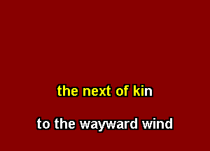 the next of kin

to the wayward wind