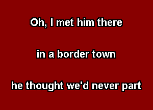 Oh, I met him there

in a border town

he thought we'd never part