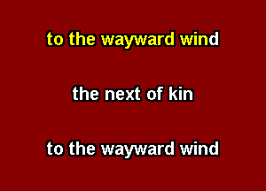 to the wayward wind

the next of kin

to the wayward wind