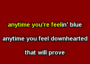 anytime you're feelin' blue

anytime you feel downhearted

that will prove