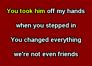 You took him off my hands

when you stepped in

You changed everything

we're not even friends