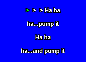 t' it. '5' Ha ha
ha...pump it

Ha ha

ha...and pump it