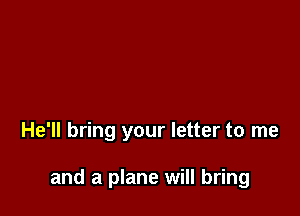 He'll bring your letter to me

and a plane will bring