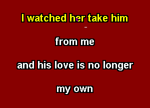 I watched her take him

from me
and his love is no longer

my own
