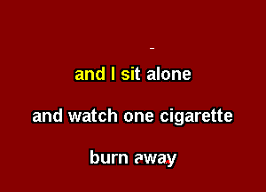 and I sit alone

and watch one cigarette

burn away