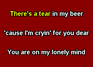 There's a tear in my beer

'cause I'm cryin' for you dear

You are on my lonely mind