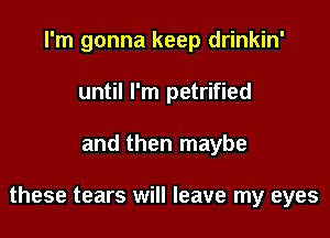 I'm gonna keep drinkin'
until I'm petrified

and then maybe

these tears will leave my eyes
