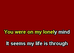 You were on my lonely mind

It seems my life is through