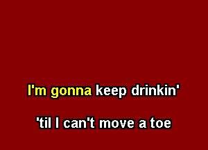 I'm gonna keep drinkin'

'til I can't move a toe