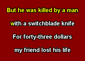 But he was killed by a man
with a switchblade knife
For forty-three dollars

my friend lost his life