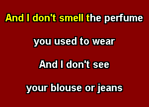 And I don't smell the perfume

you used to wear
And I don't see

your blouse or jeans